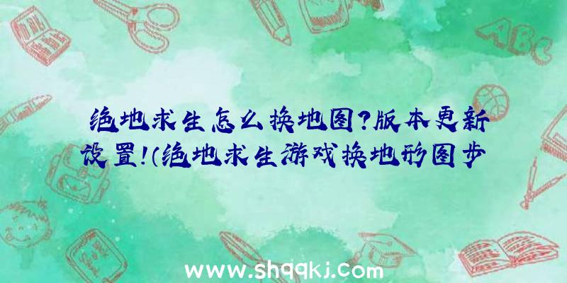 绝地求生怎么换地图？版本更新设置！（绝地求生游戏换地形图步骤）